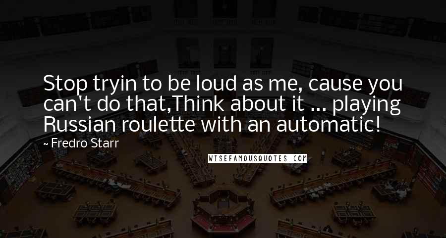 Fredro Starr Quotes: Stop tryin to be loud as me, cause you can't do that,Think about it ... playing Russian roulette with an automatic!