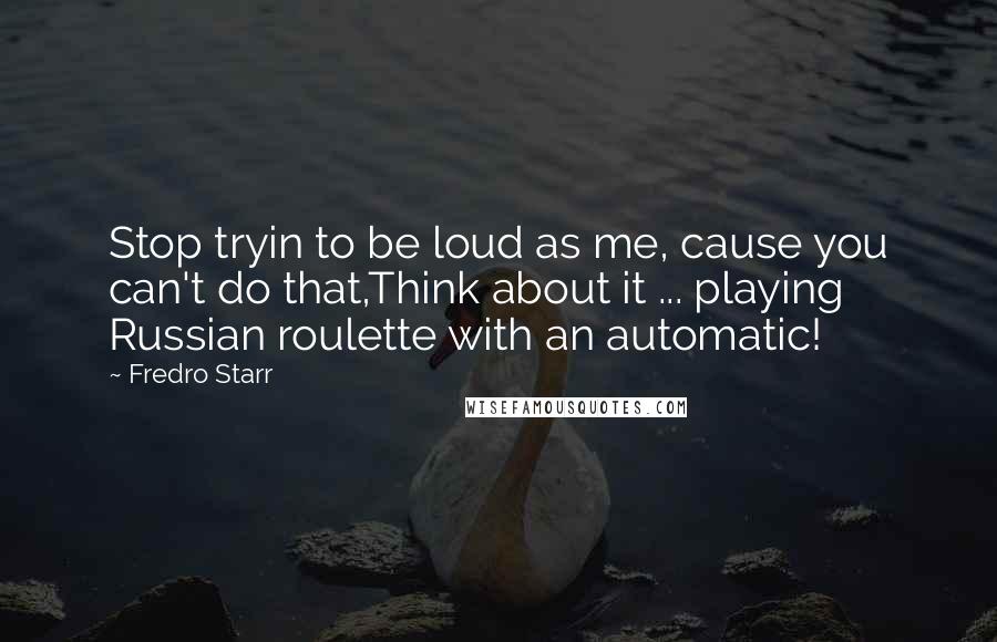 Fredro Starr Quotes: Stop tryin to be loud as me, cause you can't do that,Think about it ... playing Russian roulette with an automatic!