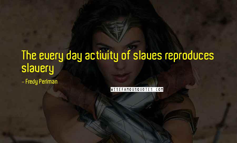 Fredy Perlman Quotes: The every day activity of slaves reproduces slavery