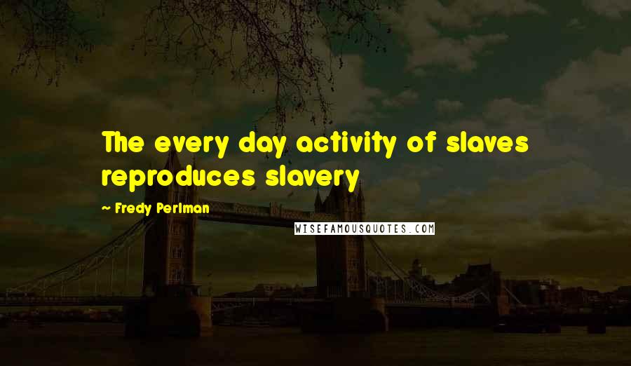 Fredy Perlman Quotes: The every day activity of slaves reproduces slavery