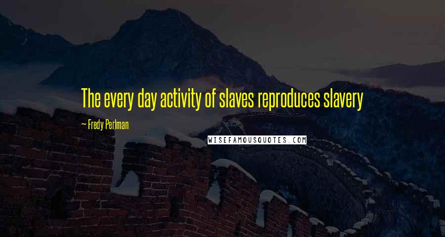 Fredy Perlman Quotes: The every day activity of slaves reproduces slavery