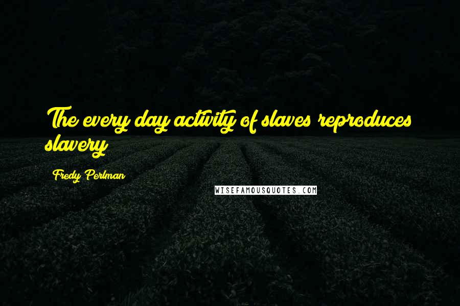Fredy Perlman Quotes: The every day activity of slaves reproduces slavery