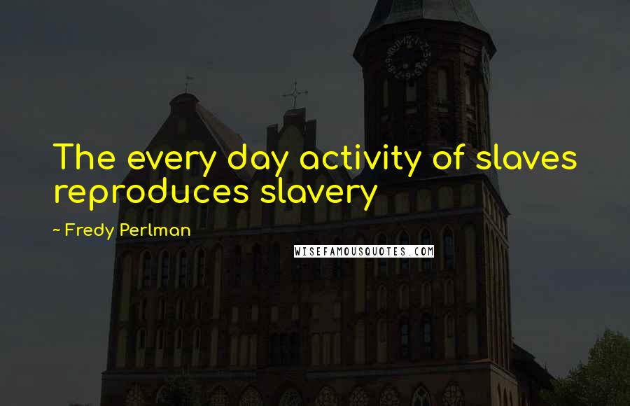 Fredy Perlman Quotes: The every day activity of slaves reproduces slavery