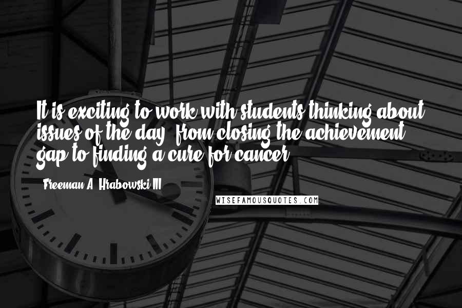 Freeman A. Hrabowski III Quotes: It is exciting to work with students thinking about issues of the day, from closing the achievement gap to finding a cure for cancer.