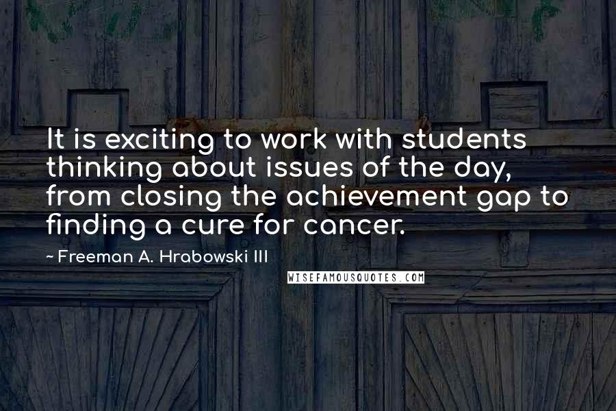 Freeman A. Hrabowski III Quotes: It is exciting to work with students thinking about issues of the day, from closing the achievement gap to finding a cure for cancer.