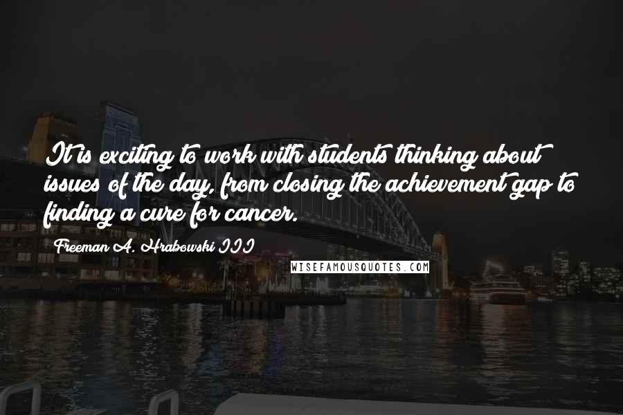 Freeman A. Hrabowski III Quotes: It is exciting to work with students thinking about issues of the day, from closing the achievement gap to finding a cure for cancer.