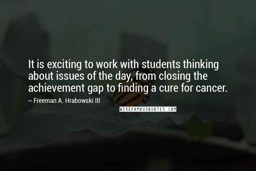 Freeman A. Hrabowski III Quotes: It is exciting to work with students thinking about issues of the day, from closing the achievement gap to finding a cure for cancer.