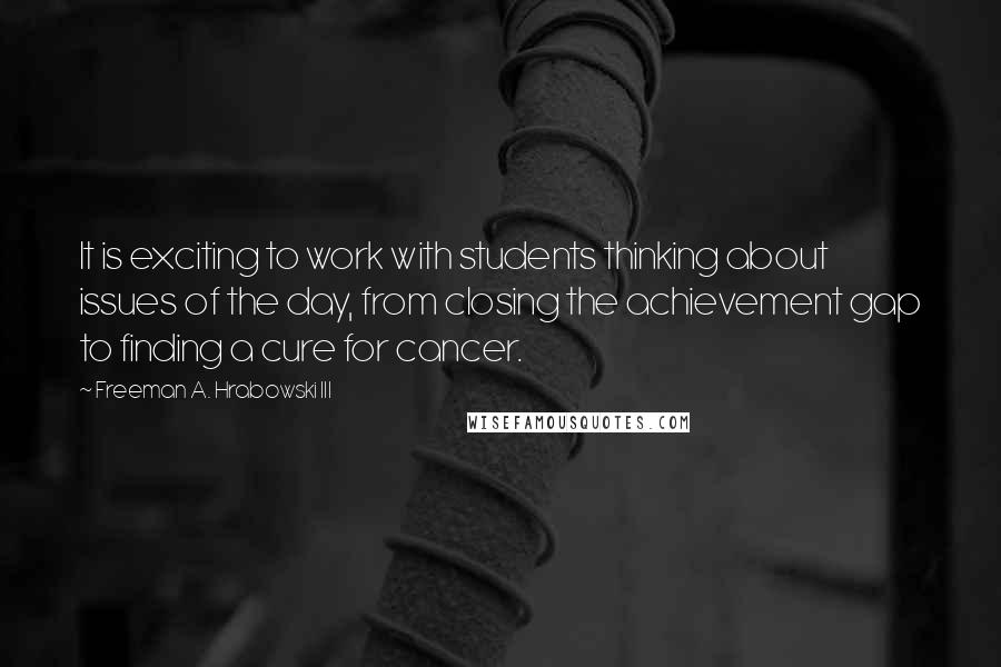 Freeman A. Hrabowski III Quotes: It is exciting to work with students thinking about issues of the day, from closing the achievement gap to finding a cure for cancer.