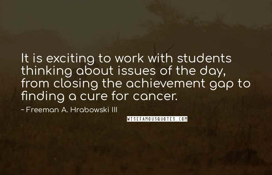 Freeman A. Hrabowski III Quotes: It is exciting to work with students thinking about issues of the day, from closing the achievement gap to finding a cure for cancer.