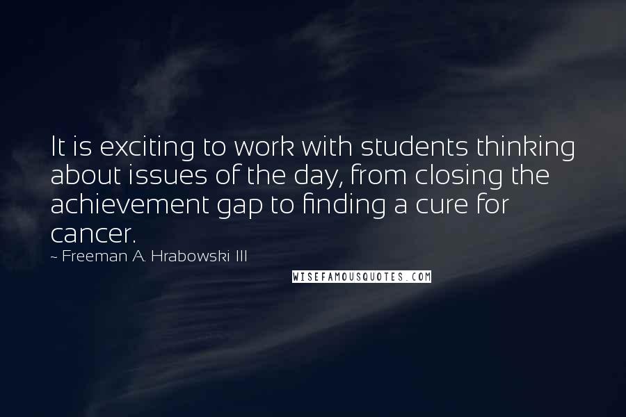 Freeman A. Hrabowski III Quotes: It is exciting to work with students thinking about issues of the day, from closing the achievement gap to finding a cure for cancer.