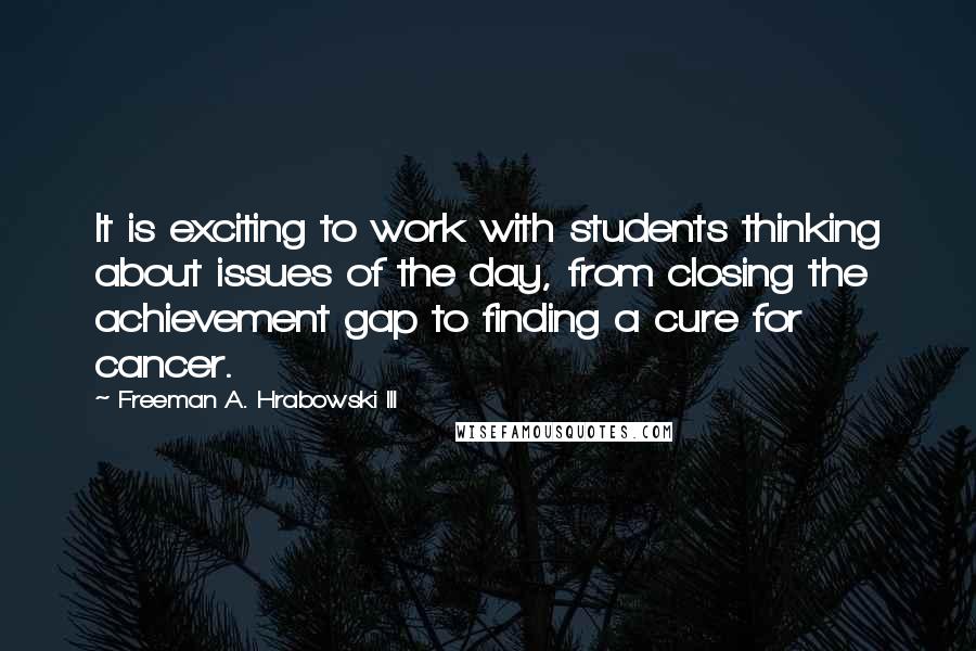 Freeman A. Hrabowski III Quotes: It is exciting to work with students thinking about issues of the day, from closing the achievement gap to finding a cure for cancer.