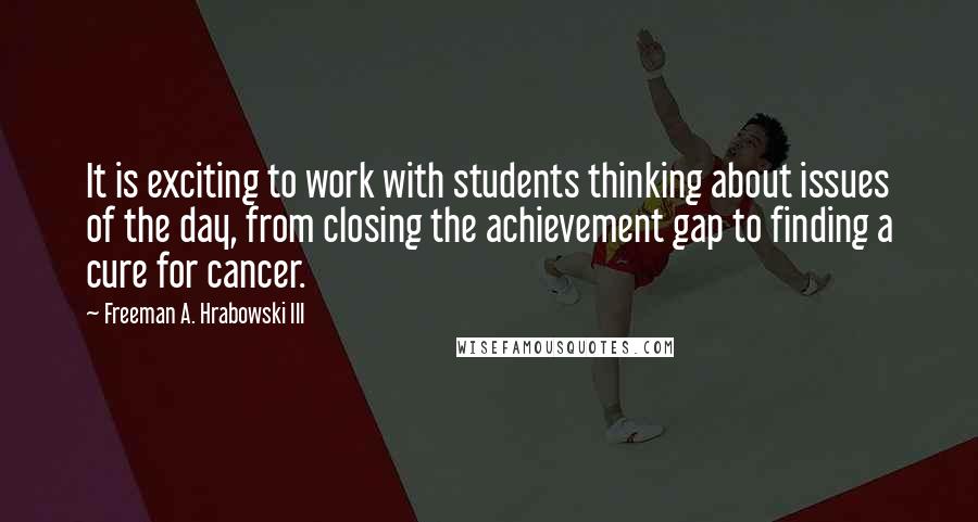 Freeman A. Hrabowski III Quotes: It is exciting to work with students thinking about issues of the day, from closing the achievement gap to finding a cure for cancer.