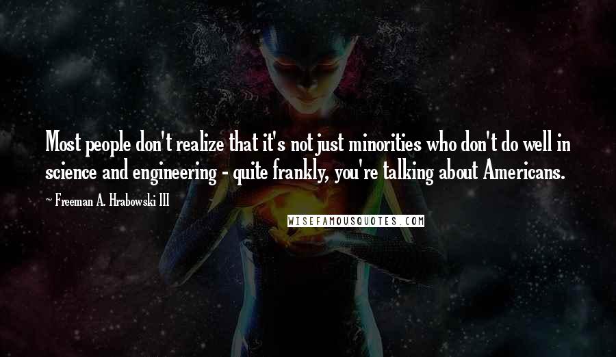 Freeman A. Hrabowski III Quotes: Most people don't realize that it's not just minorities who don't do well in science and engineering - quite frankly, you're talking about Americans.