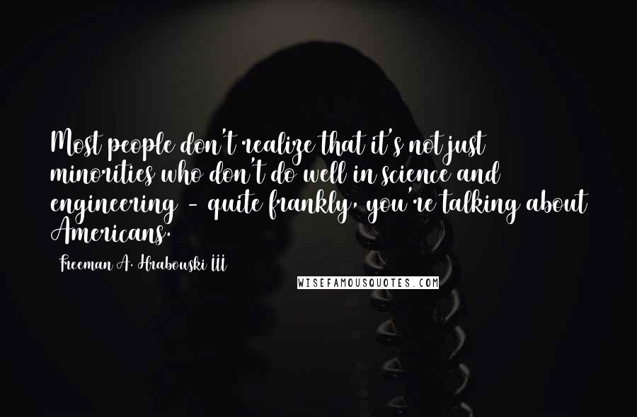 Freeman A. Hrabowski III Quotes: Most people don't realize that it's not just minorities who don't do well in science and engineering - quite frankly, you're talking about Americans.
