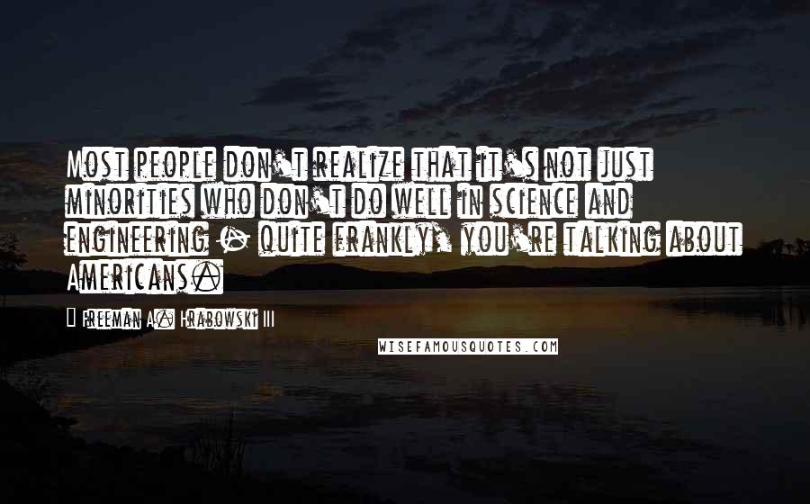 Freeman A. Hrabowski III Quotes: Most people don't realize that it's not just minorities who don't do well in science and engineering - quite frankly, you're talking about Americans.