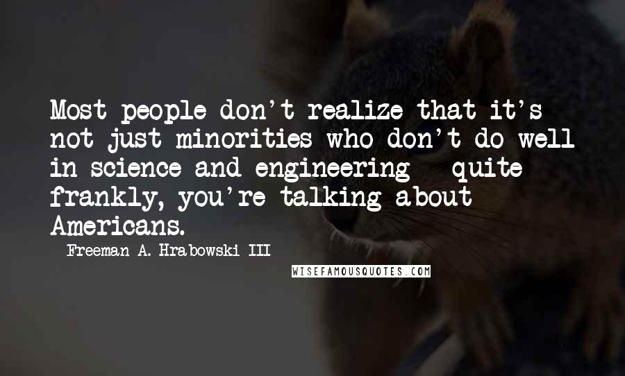 Freeman A. Hrabowski III Quotes: Most people don't realize that it's not just minorities who don't do well in science and engineering - quite frankly, you're talking about Americans.