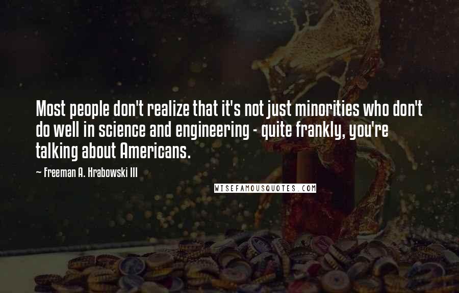 Freeman A. Hrabowski III Quotes: Most people don't realize that it's not just minorities who don't do well in science and engineering - quite frankly, you're talking about Americans.