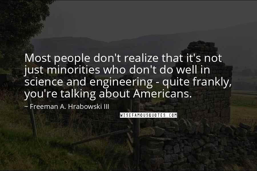 Freeman A. Hrabowski III Quotes: Most people don't realize that it's not just minorities who don't do well in science and engineering - quite frankly, you're talking about Americans.