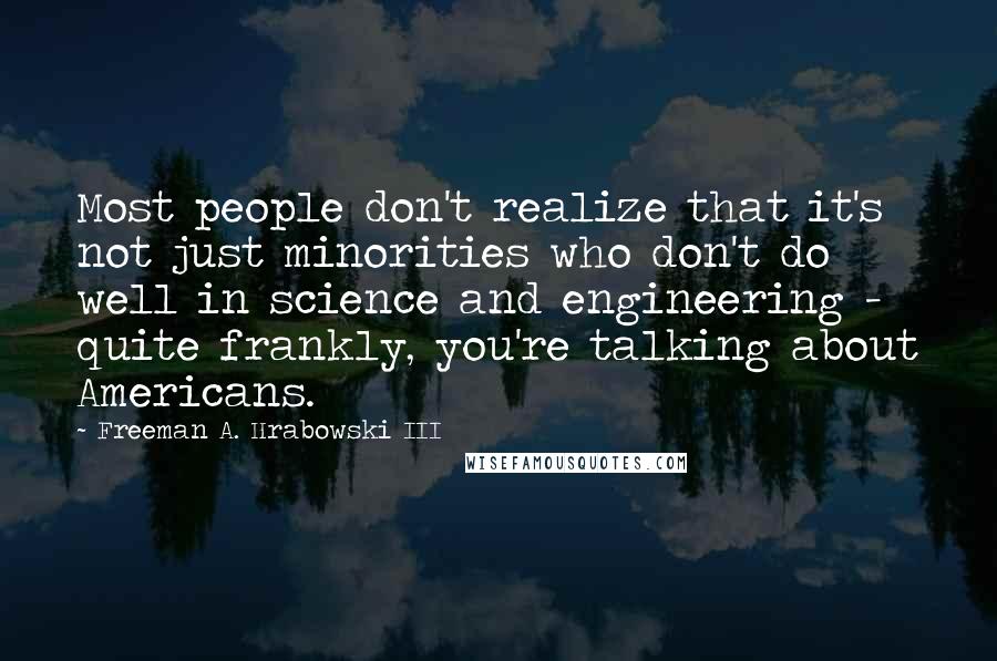 Freeman A. Hrabowski III Quotes: Most people don't realize that it's not just minorities who don't do well in science and engineering - quite frankly, you're talking about Americans.