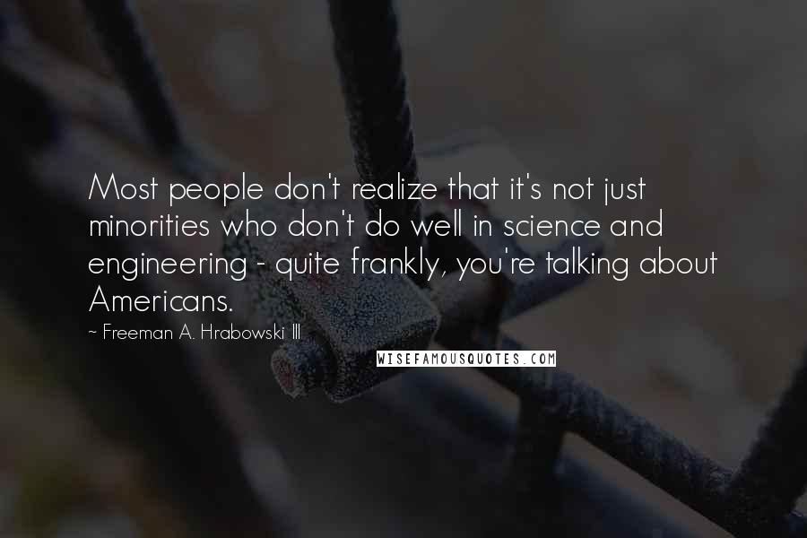 Freeman A. Hrabowski III Quotes: Most people don't realize that it's not just minorities who don't do well in science and engineering - quite frankly, you're talking about Americans.