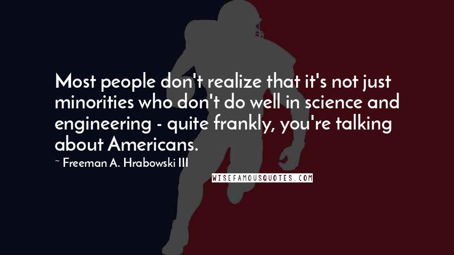 Freeman A. Hrabowski III Quotes: Most people don't realize that it's not just minorities who don't do well in science and engineering - quite frankly, you're talking about Americans.