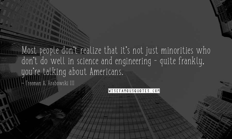 Freeman A. Hrabowski III Quotes: Most people don't realize that it's not just minorities who don't do well in science and engineering - quite frankly, you're talking about Americans.