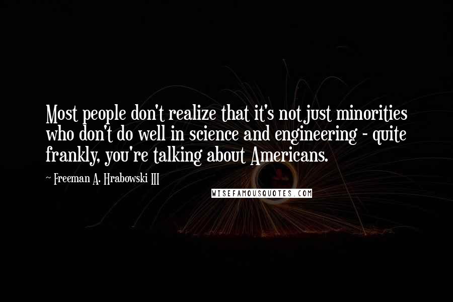 Freeman A. Hrabowski III Quotes: Most people don't realize that it's not just minorities who don't do well in science and engineering - quite frankly, you're talking about Americans.