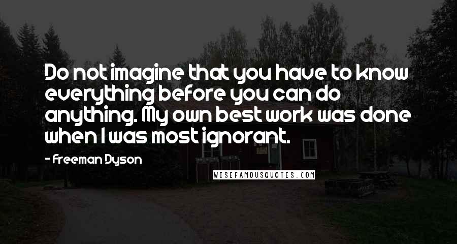 Freeman Dyson Quotes: Do not imagine that you have to know everything before you can do anything. My own best work was done when I was most ignorant.
