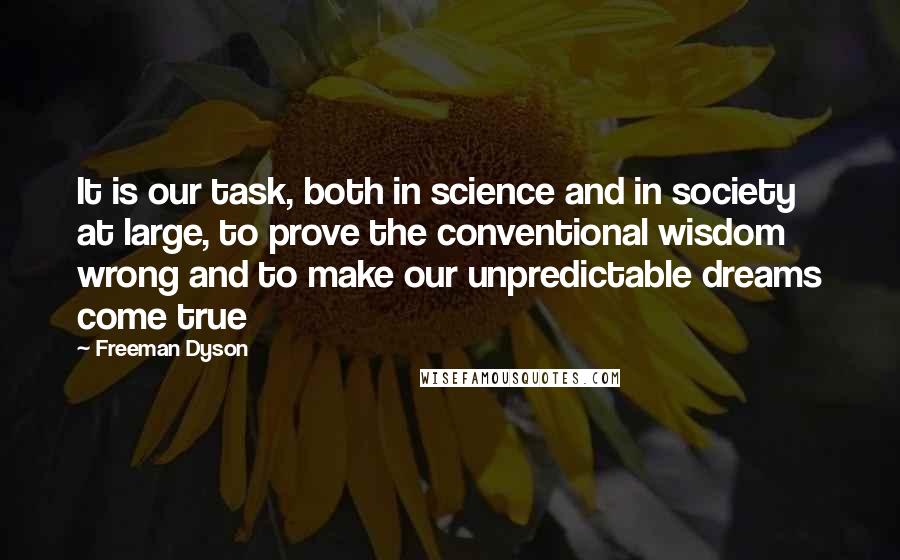 Freeman Dyson Quotes: It is our task, both in science and in society at large, to prove the conventional wisdom wrong and to make our unpredictable dreams come true