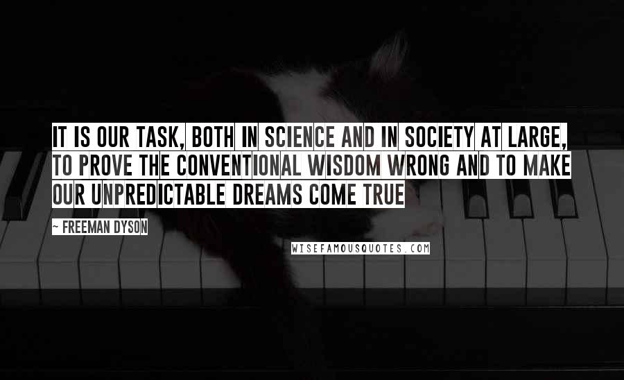 Freeman Dyson Quotes: It is our task, both in science and in society at large, to prove the conventional wisdom wrong and to make our unpredictable dreams come true