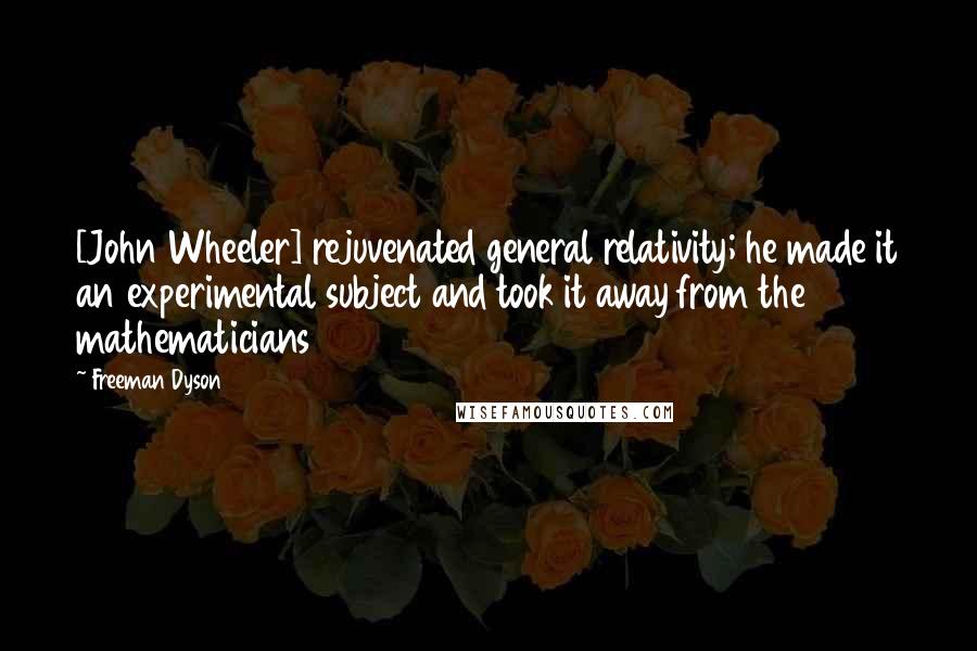 Freeman Dyson Quotes: [John Wheeler] rejuvenated general relativity; he made it an experimental subject and took it away from the mathematicians