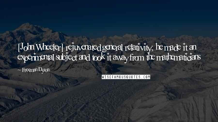 Freeman Dyson Quotes: [John Wheeler] rejuvenated general relativity; he made it an experimental subject and took it away from the mathematicians