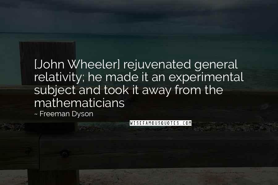 Freeman Dyson Quotes: [John Wheeler] rejuvenated general relativity; he made it an experimental subject and took it away from the mathematicians