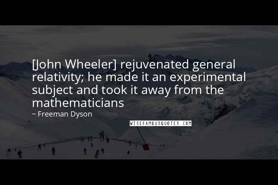 Freeman Dyson Quotes: [John Wheeler] rejuvenated general relativity; he made it an experimental subject and took it away from the mathematicians