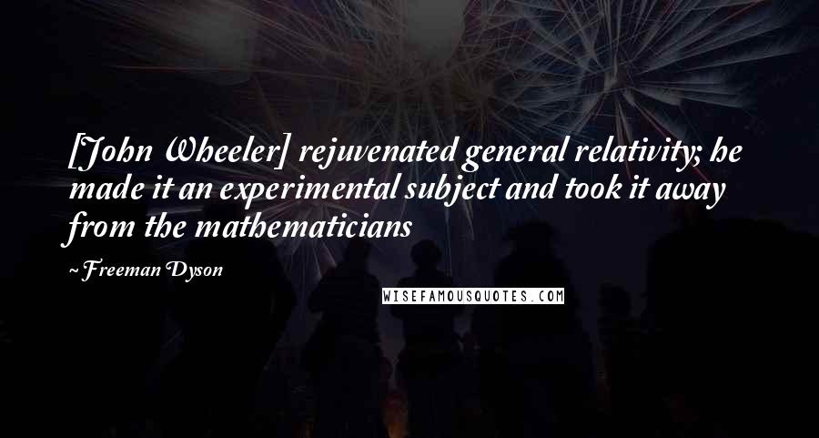 Freeman Dyson Quotes: [John Wheeler] rejuvenated general relativity; he made it an experimental subject and took it away from the mathematicians