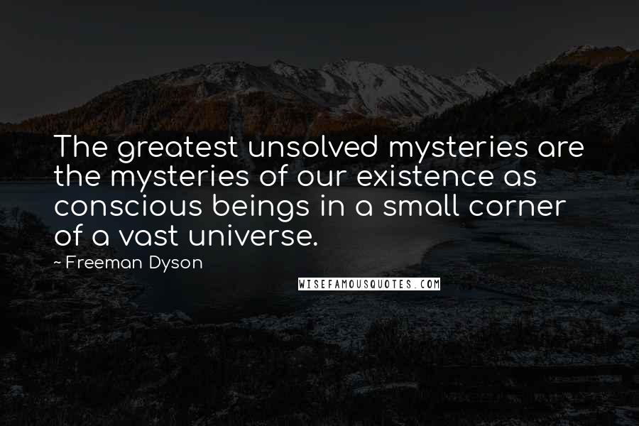 Freeman Dyson Quotes: The greatest unsolved mysteries are the mysteries of our existence as conscious beings in a small corner of a vast universe.