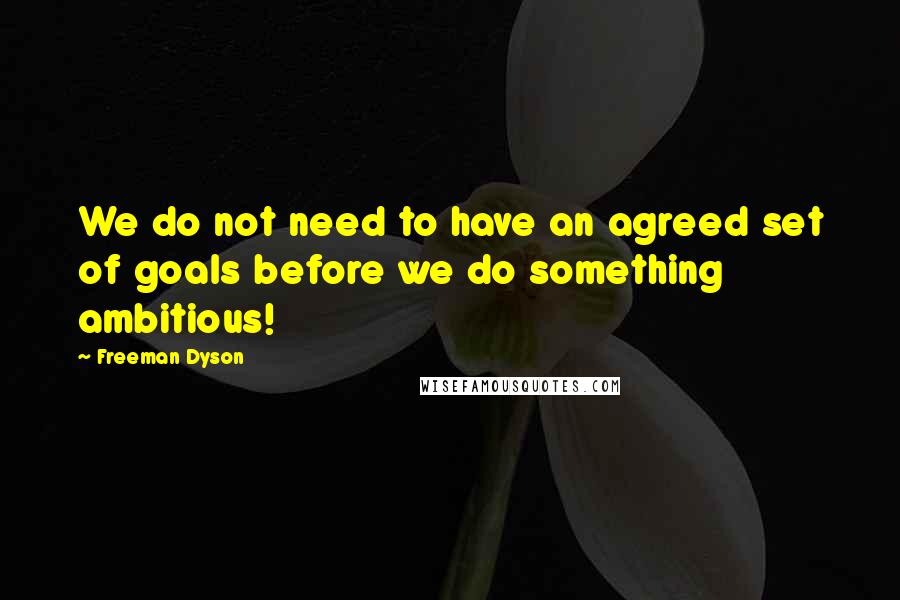 Freeman Dyson Quotes: We do not need to have an agreed set of goals before we do something ambitious!