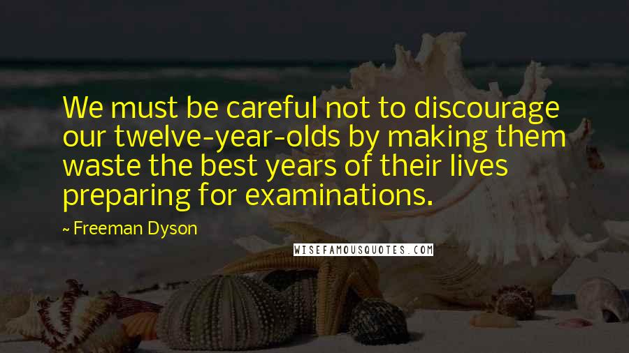 Freeman Dyson Quotes: We must be careful not to discourage our twelve-year-olds by making them waste the best years of their lives preparing for examinations.