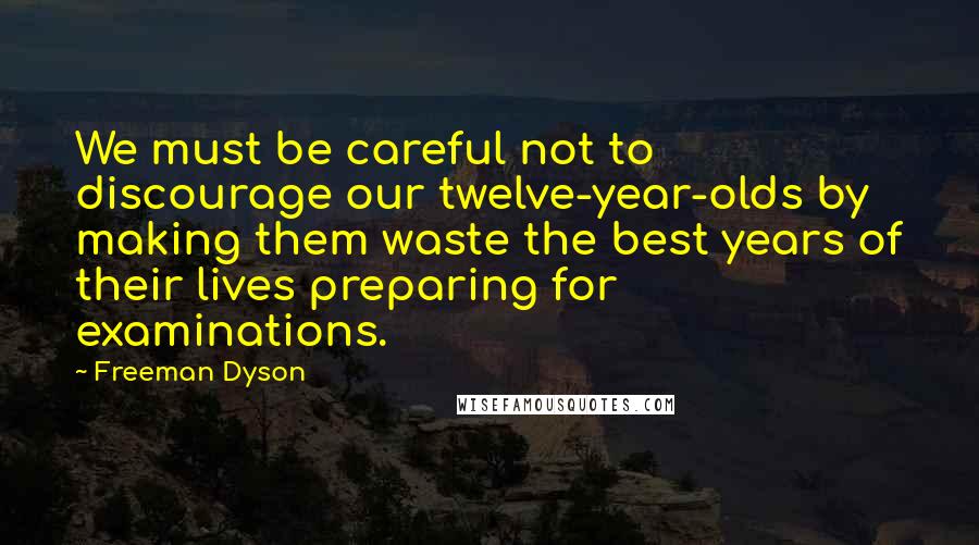 Freeman Dyson Quotes: We must be careful not to discourage our twelve-year-olds by making them waste the best years of their lives preparing for examinations.