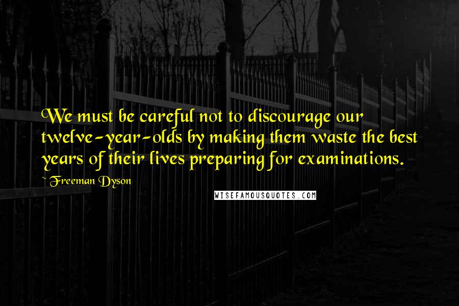 Freeman Dyson Quotes: We must be careful not to discourage our twelve-year-olds by making them waste the best years of their lives preparing for examinations.