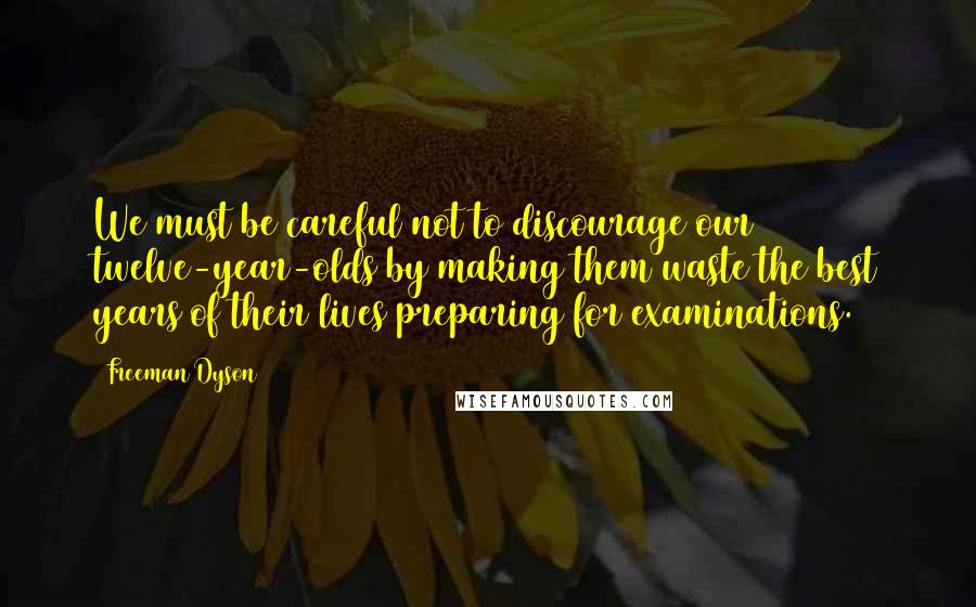 Freeman Dyson Quotes: We must be careful not to discourage our twelve-year-olds by making them waste the best years of their lives preparing for examinations.