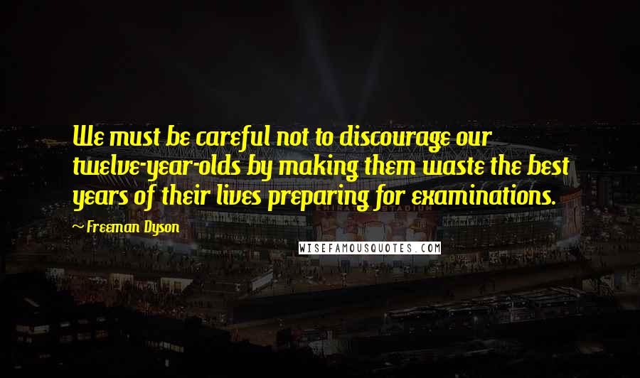 Freeman Dyson Quotes: We must be careful not to discourage our twelve-year-olds by making them waste the best years of their lives preparing for examinations.