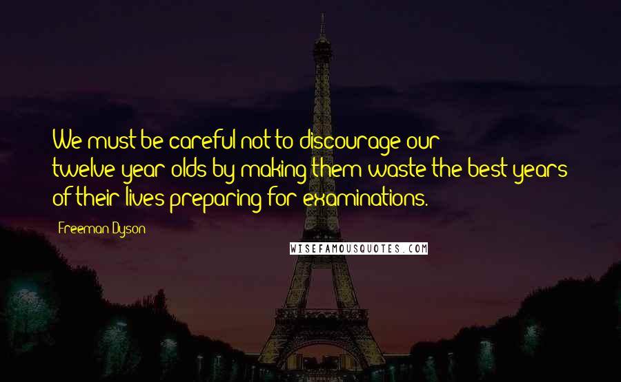 Freeman Dyson Quotes: We must be careful not to discourage our twelve-year-olds by making them waste the best years of their lives preparing for examinations.