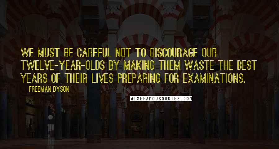 Freeman Dyson Quotes: We must be careful not to discourage our twelve-year-olds by making them waste the best years of their lives preparing for examinations.