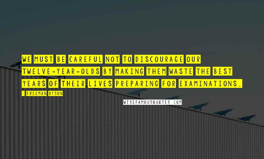 Freeman Dyson Quotes: We must be careful not to discourage our twelve-year-olds by making them waste the best years of their lives preparing for examinations.