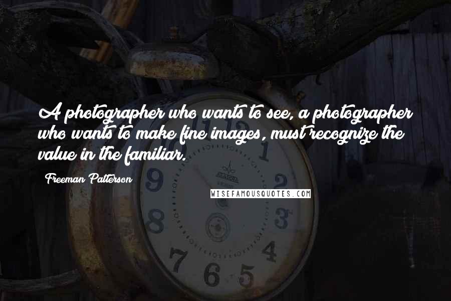 Freeman Patterson Quotes: A photographer who wants to see, a photographer who wants to make fine images, must recognize the value in the familiar.
