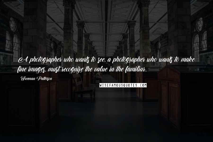 Freeman Patterson Quotes: A photographer who wants to see, a photographer who wants to make fine images, must recognize the value in the familiar.