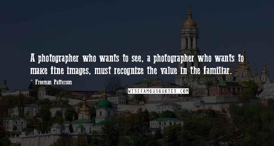 Freeman Patterson Quotes: A photographer who wants to see, a photographer who wants to make fine images, must recognize the value in the familiar.