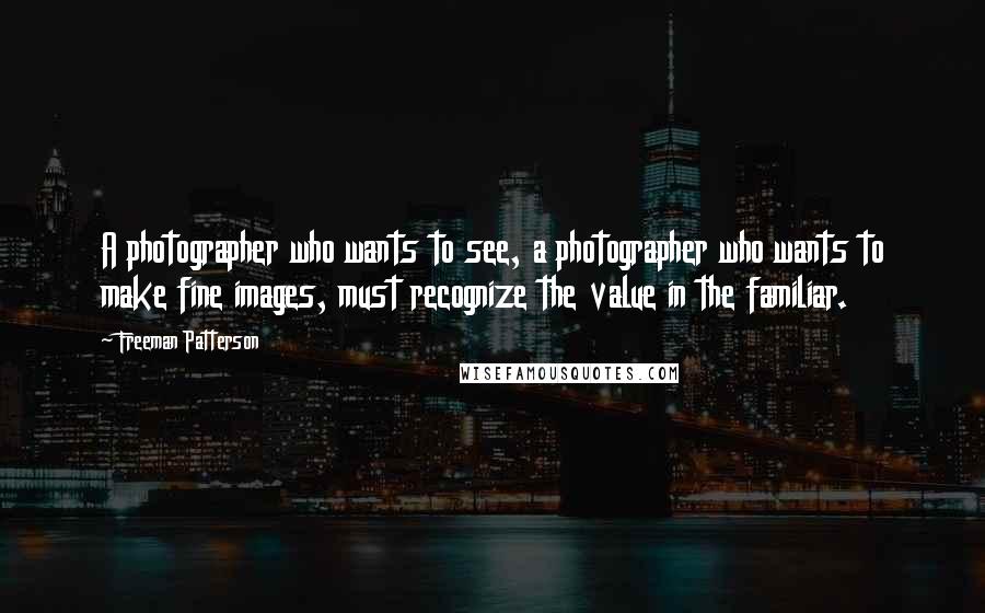 Freeman Patterson Quotes: A photographer who wants to see, a photographer who wants to make fine images, must recognize the value in the familiar.