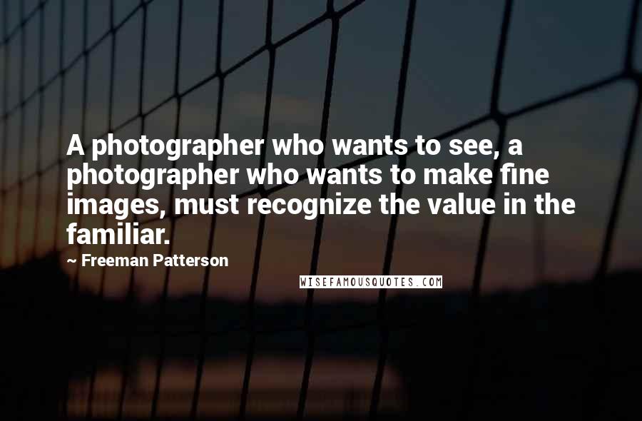 Freeman Patterson Quotes: A photographer who wants to see, a photographer who wants to make fine images, must recognize the value in the familiar.